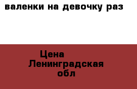 валенки на девочку раз.23 › Цена ­ 900 - Ленинградская обл., Санкт-Петербург г. Дети и материнство » Детская одежда и обувь   . Ленинградская обл.